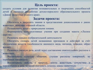 Цель проекта:
создать условия для развития познавательных и творческих способностей
детей в процессе разработки детско-взрослого образовательного проекта
«Дикие животные родного края».
Задачи проекта:
Обогатить и закрепить знания и представления дошкольников о диких
животных, живущих в нашей области.
Познакомить детей с природными зонами.
Формировать конструктивные умения при создании макета «Лесное
царство.
Развивать навыки изобразительной деятельности
Обогатить словарь детей названиями признаков и действий за счёт
обозначения качеств (особенности внешнего вида, питания, повадки, образ
жизни).
Развивать связную речь детей через составление описательного рассказа о
животных.
Воспитывать культуру общения, слушая рассказы товарищей, не
перебивая говорящего.
Воспитывать любовь к природе, диким животным, сочувствие и
переживание к ним, желание оказывать помощь диким животным.
 
