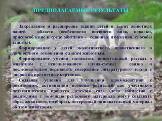 ПРЕДПОЛАГАЕМЫЕ РЕЗУЛЬТАТЫ
Закрепление и расширение знаний детей о диких животных
нашей области (особенности внешнего вида, повадки,
приспособление к среде обитания – сезонные изменения, способы
защиты).
Формирование у детей экологического, нравственного и
личностного отношения к диким животным.
Формирование умения составлять описательный рассказ о
животном с использованием плана-схемы; связно и
последовательно передавать содержание литературного текста с
опорой на предметные картинки.
Создание условий для улучшения взаимодействий с
родителями, активизации позиции родителей как участников
педагогического процесса детского сада (дети совместно с
родителями с помощью различного материала могут создавать
образ животного, подбирать интересный познавательный материал
об этом животном).
 