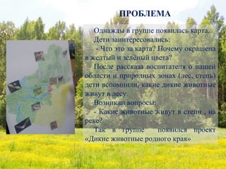 ПРОБЛЕМА
Однажды в группе появилась карта.
Дети заинтересовались:
- Что это за карта? Почему окрашена
в желтый и зелёный цвета?
После рассказа воспитателя о нашей
области и природных зонах (лес, степь)
дети вспомнили, какие дикие животные
живут в лесу.
Возникли вопросы:
- Какие животные живут в степи , на
реке?
Так в группе появился проект
«Дикие животные родного края»
 