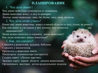 ПЛАНИРОВАНИЕ
1. Что дети знают?
Чем дикие животные отличаются от домашних.
Дикие животные живут в лесу и зоопарке.
Лесные дикие животные: заяц, ёж, белка, лиса, волк, медведь.
2. Что дети хотят узнать?
Какие ещё дикие животные живут в нашей области (в лесу, степи, на реках)?
Как они живут и где (какие у них домики, чем питаются, как
защищаются)?
Зачем нужно помогать и охранять диких животных?
Как люди помогают диким животным?
3. Как это сделать?
Спросить у родителей, дедушек, бабушек.
Спросить у воспитателя.
Прочитать о животных книги.
Посмотреть в компьютере (интернете).
Создать макет «Лесное царство».
Заселить карту нашей области дикими животными.
Организовать выставку детско-родительских поделок.
 