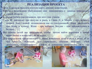 РЕАЛИЗАЦИЯ ПРОЕКТА
Дети пожелали заселить пустую карту дикими животными.
Вместе с родителями (бабушками) они знакомились с дикими животными
нашей области.
В группе ребята рассказывали, про кого они узнали.
Саша М. рассказал про косулю и рысь, а Саша Л. и Мирон – про летучих
мышей. Аня с мамой познакомили нас со слепушонкой. Кира рассказала
про белку и куницу, Женя – про кабанов, Богдан – про зайцев(русака и
беляка).
Все ответы детей мы записывали, чтобы потом найти картинки с этими
животными и поместить их на карте.
Для закрепления представлений о диких животных дети играли в игры: «Где
чей хвост?», «Отгадай, кто спрятался», «Назови ласково», «Чей
детёныш?», «Один-много», «Дикие и домашние животные», «Кто где
живёт?», «Пищевые цепочки в лесу», разрезные картинки.
 