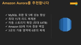 ü MySQL 호환 및 5배 성능 향상
ü 최대 15개 리드 복제본
ü 자동 스토리지 확장 (최대 64TB)
ü Amazon S3에 지속 증분 백업
ü 3곳의 가용 영역에 6본의 복제
Amazon Aurora를 추천합니다
 