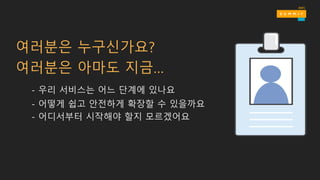 여러분은 누구신가요?
여러분은 아마도 지금…
- 우리 서비스는 어느 단계에 있나요
- 어떻게 쉽고 안전하게 확장할 수 있을까요
- 어디서부터 시작해야 할지 모르겠어요
 