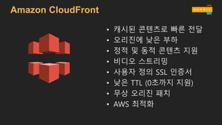 Amazon CloudFront
• 캐시된 콘텐츠로 빠른 전달
• 오리진에 낮은 부하
• 정적 및 동적 콘텐츠 지원
• 비디오 스트리밍
• 사용자 정의 SSL 인증서
• 낮은 TTL (0초까지 지원)
• 무상 오리진 패치
• AWS 최적화
 