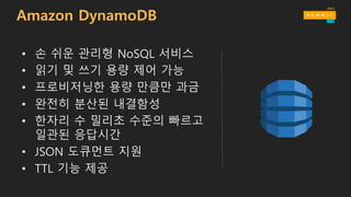 • 손 쉬운 관리형 NoSQL 서비스
• 읽기 및 쓰기 용량 제어 가능
• 프로비저닝한 용량 만큼만 과금
• 완전히 분산된 내결함성
• 한자리 수 밀리초 수준의 빠르고
일관된 응답시간
• JSON 도큐먼트 지원
• TTL 기능 제공
Amazon DynamoDB
 