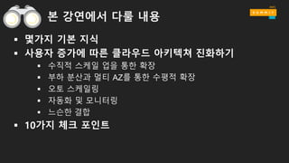 본 강연에서 다룰 내용
§ 몇가지 기본 지식
§ 사용자 증가에 따른 클라우드 아키텍쳐 진화하기
§ 수직적 스케일 업을 통한 확장
§ 부하 분산과 멀티 AZ를 통한 수평적 확장
§ 오토 스케일링
§ 자동화 및 모니터링
§ 느슨한 결합
§ 10가지 체크 포인트
 
