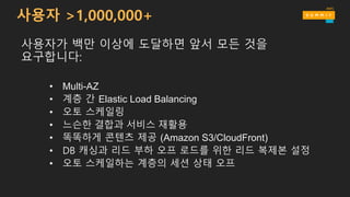 사용자 >1,000,000+
사용자가 백만 이상에 도달하면 앞서 모든 것을
요구합니다:
• Multi-AZ
• 계층 간 Elastic Load Balancing
• 오토 스케일링
• 느슨한 결합과 서비스 재활용
• 똑똑하게 콘텐츠 제공 (Amazon S3/CloudFront)
• DB 캐싱과 리드 부하 오프 로드를 위한 리드 복제본 설정
• 오토 스케일하는 계층의 세션 상태 오프
 