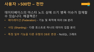 사용자 >500만 – 천만
데이터베이스의 마스터 노드 상에 쓰기 병목 이슈가 잠재할
수 있습니다. 해결책은?
• 페더레이션 (Federation) - 기능 및 목적에 따라 DB 분리
• 샤딩 (Sharding) - 다중 호스트로 하나의 데이터 집합 분리
• 특정 일부 기능을 다른 유형의 DB로 변경 - NoSQL, 그래프
 