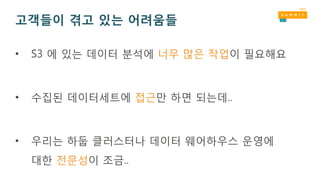 고객들이 겪고 있는 어려움들
• S3 에 있는 데이터 분석에 너무 많은 작업이 필요해요
• 수집된 데이터세트에 접근만 하면 되는데..
• 우리는 하둡 클러스터나 데이터 웨어하우스 운영에
대한 전문성이 조금..
 