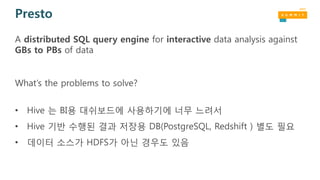 Presto
A distributed SQL query engine for interactive data analysis against
GBs to PBs of data
What’s the problems to solve?
• Hive 는 BI용 대쉬보드에 사용하기에 너무 느려서
• Hive 기반 수행된 결과 저장용 DB(PostgreSQL, Redshift ) 별도 필요
• 데이터 소스가 HDFS가 아닌 경우도 있음
 