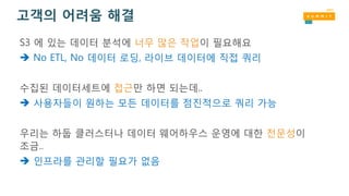 고객의 어려움 해결
S3 에 있는 데이터 분석에 너무 많은 작업이 필요해요
 No ETL, No 데이터 로딩, 라이브 데이터에 직접 쿼리
수집된 데이터세트에 접근만 하면 되는데..
 사용자들이 원하는 모든 데이터를 점진적으로 쿼리 가능
우리는 하둡 클러스터나 데이터 웨어하우스 운영에 대한 전문성이
조금..
 인프라를 관리할 필요가 없음
 