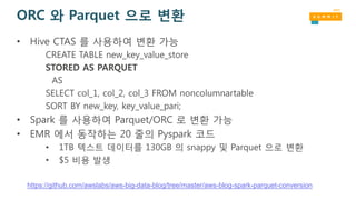 https://github.com/awslabs/aws-big-data-blog/tree/master/aws-blog-spark-parquet-conversion
ORC 와 Parquet 으로 변환
• Hive CTAS 를 사용하여 변환 가능
CREATE TABLE new_key_value_store
STORED AS PARQUET
AS
SELECT col_1, col_2, col_3 FROM noncolumnartable
SORT BY new_key, key_value_pari;
• Spark 를 사용하여 Parquet/ORC 로 변환 가능
• EMR 에서 동작하는 20 줄의 Pyspark 코드
• 1TB 텍스트 데이터를 130GB 의 snappy 및 Parquet 으로 변환
• $5 비용 발생
 