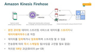 Amazon Kinesis Firehose
• 완전 관리형 데이터 스트리밍 서비스로 데이터를 스토리지나
데이터웨어하우스로 저장
• 데이터를 압축하거나 암호화하여 스트리밍 할 수 있음
• 전송량에 따라 즉시 스케일링 됨(샤딩을 고민할 필요 없음)
• 처리된 GB당 과금($0.035 per GB)
 