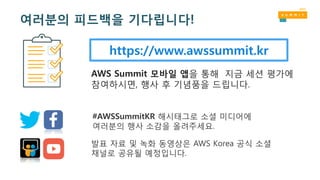 https://www.awssummit.kr
AWS Summit 모바일 앱을 통해 지금 세션 평가에
참여하시면, 행사 후 기념품을 드립니다.
#AWSSummitKR 해시태그로 소셜 미디어에
여러분의 행사 소감을 올려주세요.
발표 자료 및 녹화 동영상은 AWS Korea 공식 소셜
채널로 공유될 예정입니다.
여러분의 피드백을 기다립니다!
 