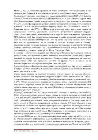 Ф. 28 СМК АГПК СТП 11 Издание 1
Master). Хотя, как показывает практика, их можно совершенно свободно подселять к уже
имеющемуся CD-ROM/RW и подобным аппаратам не слишком пожилого года выпуска.
Программа тестирования включала в себя измерение скорости чтения DVD- и CD-дисков с
помощью утилит-близнецов Nero DVD Speed (версия 0.53) и Nero CD Speed (версия 0.85e
beta). Регистрировалось время извлечения и загрузки диска (до момента его опознания
Windows). Также фиксировалась скорость извлечения аудиотрека длительностью звучания
4 минуты 31,42 с из середины фирменного французского Audio CD с помощью CDDAE 0.2.
Поскольку скоростные DVD- и CD-приводы неизменно шумят при чтении дисков на
максимальных оборотах, оценивалась способность программного снижения скорости
(через утилиту DriveSpeed) и автоматического выбора оптимальных оборотов (при чтении
MP3-файлов и т.п.). Все четыре использовавшиеся в тестах программы можно найти на
один из самых дешевых DVD-приводов. Тем не менее выступил в нашем тесте очень
уверенно, не провалившись ни по одному из пунктов испытательной программы.
Справился даже со сбойными дисками (для диска с нарушениями в логической структуре
скорость пришлось ограничить 10х). Поддерживается большой список доступных для
программной регулировки скоростей: от 40х до 2х с шагом в 2-4х.
В минусах — относительно высокий шум. В отличие от большинства участников теста, на
редкость четко прослушивается работа механизма передвижения головок (звук хорошо
знакомый по старым моделям винчестеров). Пользуясь таким дисководом на практике,
целесообразно сразу же ограничить скорость на уровне 10-14х и менять ее на
максимальную лишь перед установкой громоздких программ.
Привод-середнячок. Довольно долго возился с аудиодорожкой, зато быстрее всех выступил
в тесте на скорость чтения CD. В остальном же ничем особенным не отметился. Подстать
характеристикам и дизайн.
Оценка шума снижена за довольно противное присвистывание на высоких оборотах.
Кстати, доступные для регулировки скорости выбраны очень оригинально: 16/15/12/8х.
Отсутствие меньших скоростей аукнулось невозможностью прочитать поцарапанный диск.
В DVD-106 нет традиционного выезжающего лотка для диска, устройство заглатывает CD
через щель в передней панели. Никаких неудобств (как и сильных преимуществ) такая
схема не имеет, разве что для загрузки мини-CD требуется специальная оправка, каковую
предлагается купить отдельно.
«Пионер» с запасом обошел всех преследователей в главном тесте на скорость чтения DVD-
ROM, продемонстрировал неплохое время поиска и скорость перехода на второй слой
(DVD, как известно, двухслойные: при линейном чтении график выписывает своего рода
горб, — сначала читается первый слой с возрастанием скорости от середины к краю диска,
затем второй в обратном направлении). А вот с чтением CD дело обстояло очень
оригинально: по непонятной причине привод решил поддерживать постоянную линейную
скорость, то есть снижал обороты по мере удаления головок от центра диска. В итоге весь
диск прочитался с постоянной (около 12х) скоростью, та же ситуация повторилась и с
чтением аудио-диска (отсюда худшая скорость извлечения трека).
При чтении DVD шум всех дисководов оказывался неизменно ниже, чем в CD-тестах, это
же правило оказалось справедливым и для быстроходного DVD-106. Оригинальным в его
шумовом поведении была лишь реакция на включение компьютера, а именно скрежет,
очень похожий на звук испортившегося процессорного вентилятора. Чтение дисков с MP3-
 