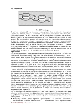 Ф. 28 СМК АГПК СТП 11 Издание 1
LEP мониторы
Рис. LEP мониторы
В течении последних 30 лет внимание многих ученых было приковано к полимерным
материалам (проще говоря - пластикам), обладающим свойствами проводимости и
полупроводимости. Тем, кого интересует, как и почему они этим свойством обладают,
крайне рекомендую посетить сайт компании CDT - там это описано на хорошем научном
уровне. Для нормального человека достаточно знать, что такие полимеры, во-первых,
существуют, а во-вторых, обладают рядом преимуществ по сравнению с традиционными
материалами. Главными преимуществами являются простота и дешевизна производства, а
также возможность синтеза новых материалов с заданными свойствами. Главными
недостатками - непродолжительный срок службы и низкая мобильность зарядов вследствие
аморфной структуры пластика. Однако, в последнее время недостатки постепенно удается
преодолеть, в частности, за счет применения многослойных материалов.
Применение
Достаточно логично, что первым коммерческим применением проводящего пластика стали
проводники. На данный момент такие пластики по проводимости приближаются к меди и
имеют срок службы порядка 10 лет. Они применяются (в частности, компанией Matsushita)
для изготовления электродов в батареях, проводящего покрытия электростатических
динамиков, антистатических покрытий, и, что особенно важно, для нанесения проводящих
дорожек на печатных платах. Глобальной целью в этом направлении компания CDT считает
ни много, ни мало - вытеснение меди в качестве материала для изготовления проводящих
дорожек печатных плат. Правда, для этого необходимо еще увеличить срок службы и
повысить проводимость пластика.
Однако наиболее интересным применением пластиковых полупроводников на данный
момент является создание разного рода устройств отображения информации на их базе. О
том, что полупроводящий пластик под действием электрического тока может испускать
фотоны (то есть, светиться), знали давно. Но крайне низкая (0.01%) квантовая
эффективность этого процесса (отношение числа испущенных фотонов к числу
пропущенных через пластик зарядов) делала практическое применение этого эффекта
невозможным. За последние 5 лет компания CDT совершила прорыв в этом направлении,
доведя квантовую эффективность двуслойного пластика до 5% при излучении желтого
света, что сравнимо с эффективностью современных неорганических светодиодов (LED).
Помимо повышения эффективности удалось расширить и спектр излучения. Теперь
пластик может испускать свет в диапазоне от синего до ближнего инфракрасного с
эффективностью порядка 1%.
На сегодняшний день компания может представить монохромные (желтого свечения) LEP-
дисплеи, приближающиеся по эффективности к жидкокристаллическим дисплеям LCD
(Liquid Crystal Display), уступающие им по сроку службы, но имеющие ряд существенных
преимуществ.
 Поскольку многие стадии процесса производства LEP- дисплеев совпадают с
аналогичными стадиями производства LCD, производство легко переоборудовать.
 