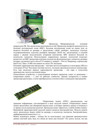 Ф. 28 СМК АГПК СТП 11 Издание 1
Процессор. Микропроцессор – основная
микросхема ПК. Все вычисления выполняются в ней. Процессор аппаратно реализуется на
большой интегральной схеме (БИС). Большая интегральная схема на самом деле не
является большой по размеру и представляет собой, наоборот, маленькую плоскую
полупроводниковую пластину размером примерно 20х20 мм, заключенную в плоский
корпус с рядами металлических штырьков (контактов). БИС является большой по
количеству элементов. Использование современных высоких технологий позволяет
разместить на БИС процессора огромное количество функциональных элементов, размеры
которых составляют всего около 0.13 микрон (1 микрон = 10-6 м). Например, в процессоре
Intel Core 2 Duo с 4 МБ кэш-памяти их около 291 миллиона.
Основная характеристика процессора – тактовая частота (измеряется в мегагерцах (МГц) и
гигагерцах (ГГц)). Чем выше тактовая частота, тем выше производительность компьютера.
Есть еще несколько важных характеристик процессора – тип ядра и технология
производства, частота системной шины.
Единственное устройство, о существовании которого процессор «знает от рождения» –
оперативная память – с нею он работает совместно. Данные копируются в ячейки
процессора (регистры), а затем преобразуются в соответствии с командами (программой).
Оперативная память (ОЗУ), предназначена для
хранения информации, изготавливается в виде модулей памяти. Оперативную память
можно представить как обширный массив ячеек, в которых хранятся данные и команды в
то время, когда компьютер включен. Процессор может обратится к любой ячейки памяти.
Важнейшей характеристикой модулей памяти является быстродействие. Модули памяти
могут различаться между собой по размеру и количеству контактов, быстродействию,
информационной емкостью и т.д.
Может возникнуть вопрос - почему бы не использовать для хранения промежуточных
данных жесткий диск, ведь его объем во много раз больше? Это делать нельзя, так как
 