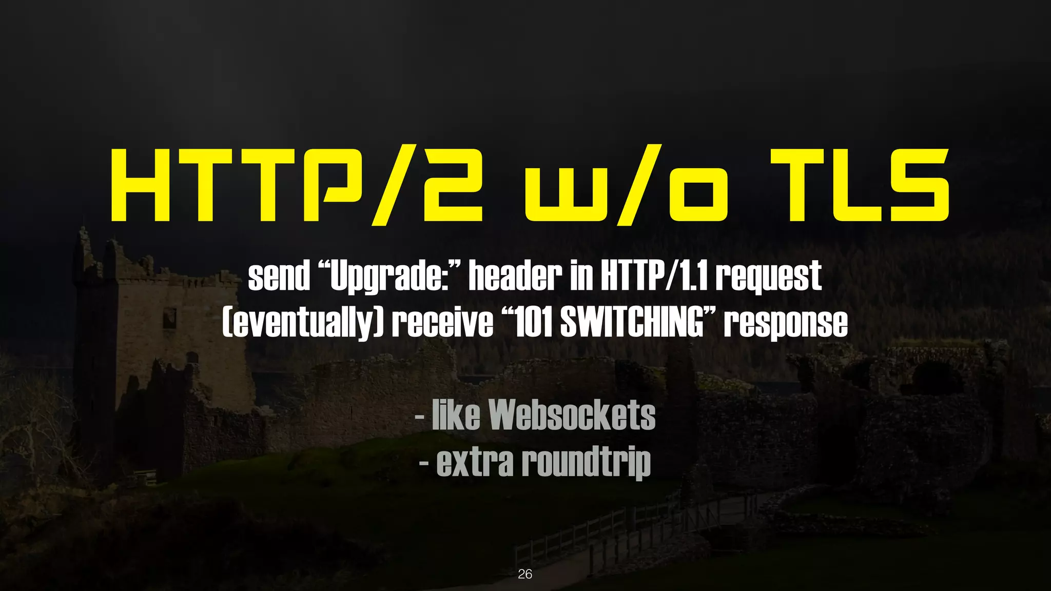 HTTP/2 w/o TLS
send “Upgrade:” header in HTTP/1.1 request
(eventually) receive “101 SWITCHING” response
- like Websockets
- extra roundtrip
26
 