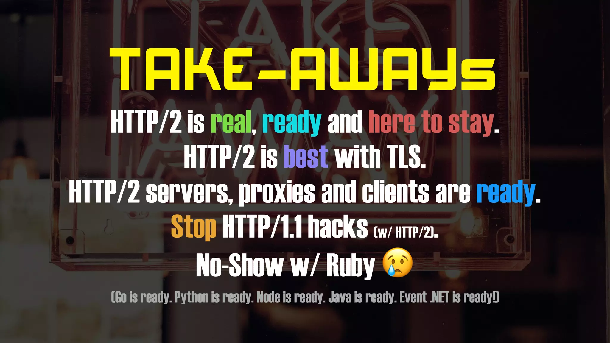 TAKE-AWAYs
HTTP/2 is real, ready and here to stay.
HTTP/2 is best with TLS.
HTTP/2 servers, proxies and clients are ready.
Stop HTTP/1.1 hacks (w/ HTTP/2).
No-Show w/ Ruby 😢
(Go is ready. Python is ready. Node is ready. Java is ready. Event .NET is ready!)
 