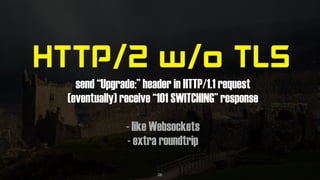 HTTP/2 w/o TLS
send “Upgrade:” header in HTTP/1.1 request
(eventually) receive “101 SWITCHING” response
- like Websockets
- extra roundtrip
26
 