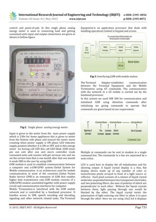 International Research Journal of Engineering and Technology (IRJET) e-ISSN: 2395 -0056
Volume: 02 Issue: 02 | May-2015 www.irjet.net p-ISSN: 2395-0072
© 2015, IRJET.NET- All Rights Reserved Page 733
control and point-of-sale. In this single phase analog
energy meter is used to connecting load and getting
consumed units input and output connections are given as
shown in bellow figure.
Fig-2: Single phase analog energy meter
Input is given to the meter from the main power supply
which is 230v for home appliances this is given to meter
from the bottom side phase and neutral the meter starts
counting when power supply is ON phase LED indicates
supply position whether it is ON or OFF and in this energy
meter we having call LED this call LED blink 3200 times
per one unit after one unit micro controller reads
consumed units and counter will get increase one unit we
set the certain time that is one month after that one month
it sends SMS to the user by using GSM.
GSM module is used to establish communication between
a computer and a GSM-GPRS system. Global System for
Mobile communication is an architecture used for mobile
communication in most of the countries. Global Packet
Radio Service GPRS is an extension of GSM that enables
higher data transmission rate. GSM module consists of a
GSM/GPRS modem assembled together with power supply
circuit and communication interfaces for computer.
Mobile Termination is interfaced with the GSM mobile
network and is controlled by a baseband processor. It
handles access to SIM, speech encoding and decoding,
signaling and other network related tasks. The Terminal
Equipment is an application processor that deals with
handling operations related to keypad and screen.
Fig-3: Interfacing GSM with mobile station
The Terminal Adapter establishes communication
between the Terminal Equipment and the Mobile
Termination using AT commands. The communication
with the network in a GS mobile is carried out by the
baseband processor.
In this system we used SIM 300 for communication and
initialized GSM using Attention commands after
initializing we giving commands to operate that
commands are given based on our requirement.
Multiple at commands can be sent to modem in a single
command line. The commands in a line are separated by a
semi-colon .
LCD is used here to display the all initialization and for
showing output. A liquid crystal display is a thin, flat
display device made up of any number of color or
monochrome pixels arrayed in front of a light source or
reflector. Each pixel consists of a column of liquid crystal
molecules suspended between two transparent electrodes,
and two polarizing filters, the axes of polarity of which are
perpendicular to each other. Without the liquid crystals
between them, light passing through one would be
blocked by the other. The liquid crystal twists the
polarization of light entering one filter to allow it to pass
through the other. Here we are using 16x2 lcd it displays
 