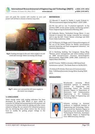 International Research Journal of Engineering and Technology (IRJET) e-ISSN: 2395 -0056
Volume: 02 Issue: 02 | May-2015 www.irjet.net p-ISSN: 2395-0072
© 2015, IRJET.NET- All Rights Reserved Page 735
user not paid the counter will reaches to zero and
power will off that is shown in below snap shot.
Fig-6: Sending messages to the user when supply is on and
sends alert message before increasing unit charge.
Fig-7: when user not paid the bill main supply to
the meter was stopped.
5. CONCLUSION
Smart energy meter with reading indication has been
developed by using GSM. Which is more useful to
consumer for billing and maintaining less bill payment and
it decreases the human needs for paying and other issues
related to billing. We can extend it for industrial purposes
also by interfacing three phase meters but the circuit
have to modify for getting proper voltage to the
controller.
REFERENCES
[1] Bharath P, Ananth N, Vijetha S, Jyothi Prakash K.
“Wirelessautomated digital Energy Meter”, ICSET 2008.
[2] P.K. Lee and L.L. Lai, “A practical approach to the
wireless GPRS on-line power quality monitoring system”,
Power Engineering SocietyGeneral Meeting, 2007.
[3] Subhashis Maitra, “Embedded Energy Meter- A new
concept to measure the energy consumed by consumer
and to pay the bill”, Power System echnology and IEEE
Power India Conference, 2008.
[4] T El-Djazairy, B J Beggs and I F StewartInvestigation of
the use of the Global System for Mobile mmunications
network fmetering and load management telemetry”, for
Electricity Distribution.
[5] Li Kaicheng, Jianfeng, Yue Congyuan, Zhang Ming.
“Remote power management and meter-reading system
on ARM microprocessor”, Precision electromagnetic
Measurements Digest,2008. CPEM 2008. Conference on
Digital Object Identifier.
[6] M.P Praveen, “KSEB to introduce SMS-based fault
maintenance system”, The Hindu News on 26/06/2011,
[7] Ashna.k PG Scholar, Electronics & Communication
Dept. “GSM BasedAutomaticEnergyMeter Reading”IEEE
2013.
BIOGRAPHIES
M.Leelavathi pursuing Mtech
Embedded systems in Siddharth
Institute of Engineering and
Technology, Puttur. She received
Bachelor Degree in Department of
Electronics and Communication
Engineering in Sri Venkatesa
Perumal college of Engineering and
Technology, Puttur.
K.Aswini working as Assistant
professor in Siddharth Institute of
Engineering and Technology, Puttur.
she received her Bachelor Degree in
Engineering from Jawaharlal Nehru
Technological University, Anantapur
and Master Degree in Engineering
from SRM University ,Chennai.
 