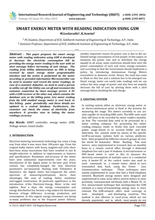 International Research Journal of Engineering and Technology (IRJET) e-ISSN: 2395 -0056
Volume: 02 Issue: 02 | May-2015 www.irjet.net p-ISSN: 2395-0072
© 2015, IRJET.NET- All Rights Reserved Page 731
SMART ENERGY METER WITH READING INDICATION USING GSM
M.Leelavathi1, K.Aswini2
1 PG Student, Department of ECE, Siddharth Institute of Engineering & Technology, A.P., India
2 Assistant Professor, Department of ECE, Siddharth Institute of Engineering & Technology, A.P., India
---------------------------------------------------------------------***---------------------------------------------------------------------
Abstract - This paper proposes the smart energy
meter with reading indication using GSM it developed
to decrease the electricity consumption bill by
providing the energy meter reading to the user with an
alert message before increasing of unit charge. The
reading from Utility administration as SMS is being
received by smart energy meter programmable
interface and the action is performed by the meter
according to provided information Microcontroller can
be used to monitor and record the meter readings. In
case of a customer defaulter, no need to send a person
to utility cut-off the Utility can cut off and reconnect the
customer connection by short message service. A PC
with a GSM receiver at the other end, which contains the
database acts as the billing point. Live meter reading
from the GSM enabled energy meter is sent back to
this billing point periodically and these details are
updated in a central database. Furthermore, the
customer can check the status of electricity from
anywhere. It provides ease in taking the meter
readings, accuracy.
Key Words: ARM7 controller, energy meter, GSM,
Voltage sensor, visual studio.
1. INTRODUCTION
Electrical metering instrument technology has come a long
way from what it was more than 100 years ago. From the
original bulky meters with heavy magnets and coils, there
have been many innovations that have resulted in size &
weight reduction in addition to improvement in features
and specifications. Resolution and accuracy of the meter
have seen substantial improvements over the years.
Introduction of the digital meter in the later part of last
century has completely changed the way Electrical
parameters are measured. Starting with Voltmeters &
Ammeters, the digital meter has conquered the entire
spectrum of measuring instruments due to their
advantages like ease of reading, better resolution
and rugged construction. Of particular significance is the
introduction of the Electronic Energy Meter in the mid
eighties. Now a days, the energy consumption and
energy distribution has became a big subject for discussion
because of huge difference in energy production and
consumption. In this regard, energy consumers are facing
so many problems due to the frequent power failures;
another important reason for power cuts is due to the un-
limited energy consumption of rich people. In this aspect, to
minimize the power cuts and to distribute the energy
equally to all areas, some restriction should have over the
power consumption of each and every energy consumer,
and according to that the Government should implement a
policy, by introducing Autonomous Energy Meters
everywhere in domestic sector. Hence, the need has come
to think on this line and a solution has to be emerged out.
Smart energy meter can easily take readings and we can
reduce the miss usage of power and also here we majorly
decrease the bill of user by alerting them with a alert
message before doubling the unit charge.
2. EXISTING SYSTEM
In existing system either an electronic energy meter or
an electro-mechanical meter is fixed in the premise for
measuring the usage. The meters currently in use are
only capable of recording kWh units. The kWh units used
then still have to be recorded by meter readers monthly,
on foot. The recorded data need to be processed by a
meter reading company. For processing the meter
reading, company needs to firstly link each recorded
power usage datum to an account holder and then
determine the amount owed by means of the specific
tariff in use many systems built on various platforms
have been proposed by different research groups all over
the world for Automatic Meter Reading. Tele watt
meters were implemented to transmit data on monthly
basis to a remote central office through a dedicated
telephone line and a pair of modems. A microprocessor or
DSP- based meter is used in this to measure the
electricity consumption of multiple users in a residential
area. A master PC at the control centre was used to
send commands to a remote meter, which in turn
transmitted data back, using the Power Line
Communication technique. These techniques were
mainly implemented in areas that had a fixed telephone
network. Bluetooth energy meters were designed and
implemented in some areas where several meters in close
proximity, communicated wirelessly with a Master PC. In
this measurement technique that encompasses the GSM
network as a mean of transmitting energy data is more
relevant. The GSM network offers most coverage in
most developed and developing countries. This
method is also effective in rural areas, which are not
densely populated, and in which, most people do not
 