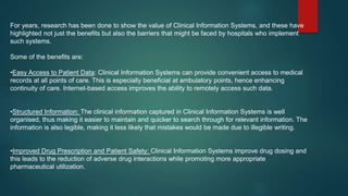 For years, research has been done to show the value of Clinical Information Systems, and these have
highlighted not just the benefits but also the barriers that might be faced by hospitals who implement
such systems.
Some of the benefits are:
•Easy Access to Patient Data: Clinical Information Systems can provide convenient access to medical
records at all points of care. This is especially beneficial at ambulatory points, hence enhancing
continuity of care. Internet-based access improves the ability to remotely access such data.
•Structured Information: The clinical information captured in Clinical Information Systems is well
organised, thus making it easier to maintain and quicker to search through for relevant information. The
information is also legible, making it less likely that mistakes would be made due to illegible writing.
•Improved Drug Prescription and Patient Safety: Clinical Information Systems improve drug dosing and
this leads to the reduction of adverse drug interactions while promoting more appropriate
pharmaceutical utilization.
 