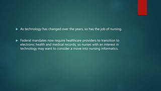  As technology has changed over the years, so has the job of nursing.
 Federal mandates now require healthcare providers to transition to
electronic health and medical records, so nurses with an interest in
technology may want to consider a move into nursing informatics.
 