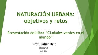 NATURACIÓN URBANA:
objetivos y retos
Presentación del libro “Ciudades verdes en el
mundo”
Prof. Julián Briz
PRONATUR
itd UPM
 