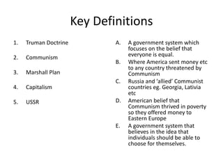 Key Definitions
1. Truman Doctrine
2. Communism
3. Marshall Plan
4. Capitalism
5. USSR
A. A government system which
focuses on the belief that
everyone is equal.
B. Where America sent money etc
to any country threatened by
Communism
C. Russia and ‘allied’ Communist
countries eg. Georgia, Lativia
etc
D. American belief that
Communism thrived in poverty
so they offered money to
Eastern Europe
E. A government system that
believes in the idea that
individuals should be able to
choose for themselves.
 