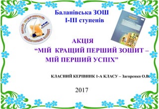 Баланівська ЗОШ
І-ІІІ ступенів
АКЦІЯ
“МІЙ КРАЩИЙ ПЕРШИЙ ЗОШИТ –
МІЙ ПЕРШИЙ УСПІХ”
КЛАСНИЙ КЕРІВНИК 1-А КЛАСУ – Загоренко О.В.
2017
 