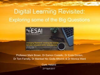 Digital Learning Revisited:
Exploring some of the Big Questions
Professor Mark Brown, Dr Eamon Costello, Dr Enda Donlon,
Dr Tom Farrelly, Dr Mairéad Nic Giolla Mhichíl, & Dr Monica Ward
Cork, Ireland
21st April 2017
 