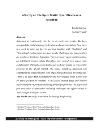 A Survey on Intelligent Textile Export Business in Rajasthan
A Survey on Intelligent Textile Export Business in
Rajasthan
Bindu Sharma1
Garima Tiwari2
Abstract
Rajasthan is traditionally rich for its Art-craft and textiles. We have
surpassed the initial stages of exploration and experimentation. Now there
is a need to raise our bar by working together with “Tradition” and
“Technology”. In this paper, we focus on the challenges and opportunities
for intelligent textiles in Rajasthan. There are many opportunities waiting
for intelligent product where Rajasthan may expand their export with
collaboration of tradition with technology and may create its remarkable
presence in the global market. The textile export of Rajasthan has
opportunity to expand itself in term of product and market diversification.
There is no doubt that manufacturer who have created niche market will
be better position to compete in the global market place and achieve
higher margins on products including greater profitability. This paper will
give over view of approaches including challenges and opportunities in
Rajasthan for intelligent textiles.
Key words: Art- craft, Innovation, Technology, Profitability.
1 Assistant Professor, Amity University Rajasthan, Jaipur
2 Assistant Professor, Amity University Rajasthan, Jaipur
 