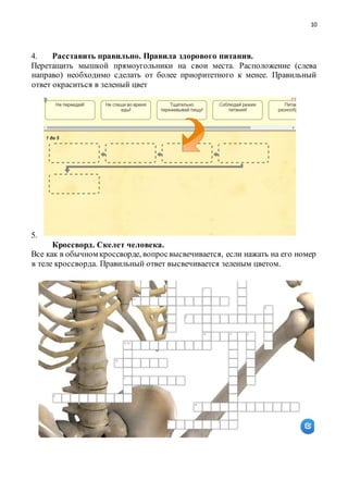 10
4. Расставить правильно. Правила здорового питания.
Перетащить мышкой прямоугольники на свои места. Расположение (слева
направо) необходимо сделать от более приоритетного к менее. Правильный
ответ окраситься в зеленый цвет
5.
Кроссворд. Скелет человека.
Все как в обычном кроссворде, вопросвысвечивается, если нажать на его номер
в теле кроссворда. Правильный ответ высвечивается зеленым цветом.
 