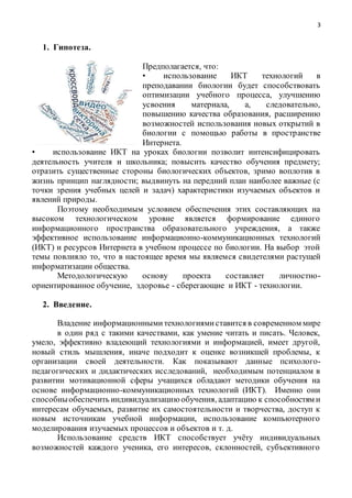 3
1. Гипотеза.
Предполагается, что:
• использование ИКТ технологий в
преподавании биологии будет способствовать
оптимизации учебного процесса, улучшению
усвоения материала, а, следовательно,
повышению качества образования, расширению
возможностей использования новых открытий в
биологии с помощью работы в пространстве
Интернета.
• использование ИКТ на уроках биологии позволит интенсифицировать
деятельность учителя и школьника; повысить качество обучения предмету;
отразить существенные стороны биологических объектов, зримо воплотив в
жизнь принцип наглядности; выдвинуть на передний план наиболее важные (с
точки зрения учебных целей и задач) характеристики изучаемых объектов и
явлений природы.
Поэтому необходимым условием обеспечения этих составляющих на
высоком технологическом уровне является формирование единого
информационного пространства образовательного учреждения, а также
эффективное использование информационно-коммуникационных технологий
(ИКТ) и ресурсов Интернета в учебном процессе по биологии. На выбор этой
темы повлияло то, что в настоящее время мы являемся свидетелями растущей
информатизации общества.
Методологическую основу проекта составляет личностно-
ориентированное обучение, здоровье - сберегающие и ИКТ - технологии.
2. Введение.
Владение информационнымитехнологиямиставится в современном мире
в один ряд с такими качествами, как умение читать и писать. Человек,
умело, эффективно владеющий технологиями и информацией, имеет другой,
новый стиль мышления, иначе подходит к оценке возникшей проблемы, к
организации своей деятельности. Как показывают данные психолого-
педагогических и дидактических исследований, необходимым потенциалом в
развитии мотивационной сферы учащихся обладают методики обучения на
основе информационно-коммуникационных технологий (ИКТ). Именно они
способныобеспечить индивидуализацию обучения, адаптацию к способностям и
интересам обучаемых, развитие их самостоятельности и творчества, доступ к
новым источникам учебной информации, использование компьютерного
моделирования изучаемых процессов и объектов и т. д.
Использование средств ИКТ способствует учёту индивидуальных
возможностей каждого ученика, его интересов, склонностей, субъективного
 