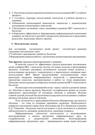 5
 2. Рассмотреть разносторонниевозможности использования ИКТ в учебном
процессе.
 3. Составить структуру использования технологии в учебном процессе в
динамике.
 4.Повышение компьютерной грамотности, знакомство с дидактическим
потенциалом компьютерных технологий.
 5.Рассмотреть возможные этапы дальнейшего развития ИКТ технологии в
биологии.
 6.Определить эффективность формирования информационной компетенции
учащихся по биологии в урочной и внеурочной деятельности и представить
результаты реализации данного проекта.
5. Методические задачи.
Для достижения поставленных целей, проект способствует решению
следующих методических задач:
1.Углубление и расширение знаний по биологии.
2.Формированиенавыков работы с различными компьютерными программами.
Тип проекта: практико-ориентированный в динамике.
В качестве одного из эффективных средств реализации поставленных
целей я выбрала ИКТ - технологии, потому что новые подходы к преподаванию
предмета, позволяют расширить возможности изучения новых аспектов с
использованием наглядного, теоретического и практического материала через
использование ЦОР. Проект предусматривает последовательные этапы
реализации внедрения информационных технологий с привлечением в
перспективе педагогов, заинтересованных в работе по этому направлению.
Позволяетоказать реальную конкретную помощь в развитииИКТ технологий по
биологии.
В самом простом пониманиибиология - наука о жизни и развитии живых
тел. Изучение в школе предмета "Биология" на вербальном уровне не создает
правильного представления об изучаемых объектах и явлениях. Поэтому
главной задачей учителей биологииявляется разумное использованиев учебном
процессе наглядных средств обучения.
Роль наглядности в преподавании биологии общепризнана, наглядность
обучения - это один из основных принципов дидактики. Необходимость
конкретно-чувственной опоры была обоснована еще Я.А. Каменским и развита
К.Д. Ушинским. Актуальны мысли последнего о роли наглядности в развитии
наблюдательности, внимания, развития речи, мышления учащихся.
Информационные технологии используются в моделировании,
конструировании и анализе предметных информационных сред, их
содержательной и дидактической компоненты. Конструирование
информационных предметных сред – принципиально новая задача методики
 