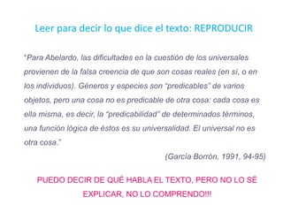 “Para Abelardo, las dificultades en la cuestión de los universales
provienen de la falsa creencia de que son cosas reales (en sí, o en
los individuos). Géneros y especies son “predicables” de varios
objetos, pero una cosa no es predicable de otra cosa: cada cosa es
ella misma, es decir, la “predicabilidad” de determinados términos,
una función lógica de éstos es su universalidad. El universal no es
otra cosa.”
(García Borrón, 1991, 94-95)
PUEDO DECIR DE QUÉ HABLA EL TEXTO, PERO NO LO SÉ
EXPLICAR, NO LO COMPRENDO!!!
Leer para decir lo que dice el texto: REPRODUCIR
 