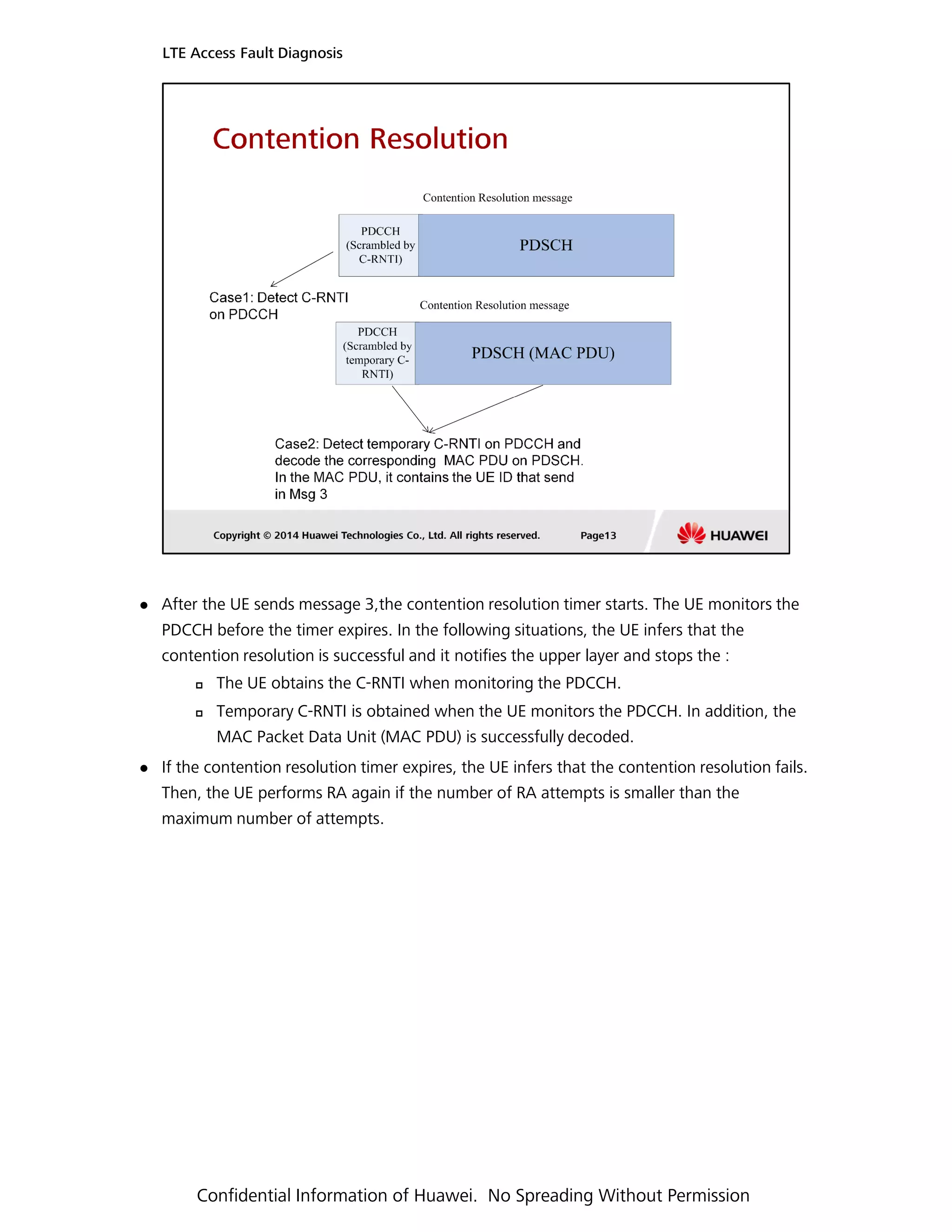 After the UE sends message 3,the contention resolution timer starts. The UE monitors the
LTE Access Fault Diagnosis
PDCCH before the timer expires. In the following situations, the UE infers that the
contention resolution is successful and it notifies the upper layer and stops the :
The UE obtains the C-RNTI when monitoring the PDCCH.
Temporary C-RNTI is obtained when the UE monitors the PDCCH. In addition, the
MAC Packet Data Unit (MAC PDU) is successfully decoded.
If the contention resolution timer expires, the UE infers that the contention resolution fails.
Then, the UE performs RA again if the number of RA attempts is smaller than the
maximum number of attempts.
Confidential Information of Huawei. No Spreading Without Permission
 