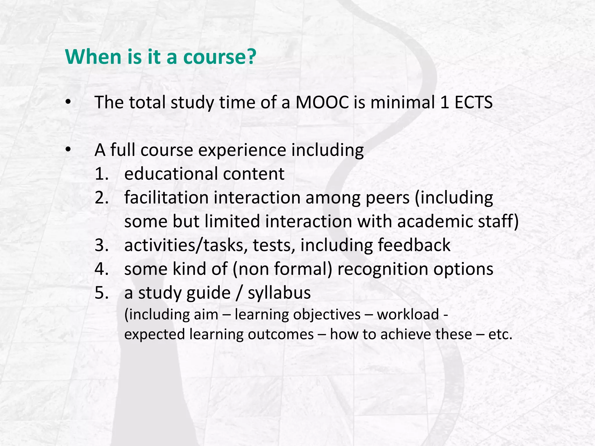 When is it a course?
• The total study time of a MOOC is minimal 1 ECTS
• A full course experience including
1. educational content
2. facilitation interaction among peers (including
some but limited interaction with academic staff)
3. activities/tasks, tests, including feedback
4. some kind of (non formal) recognition options
5. a study guide / syllabus
(including aim – learning objectives – workload -
expected learning outcomes – how to achieve these – etc.
 