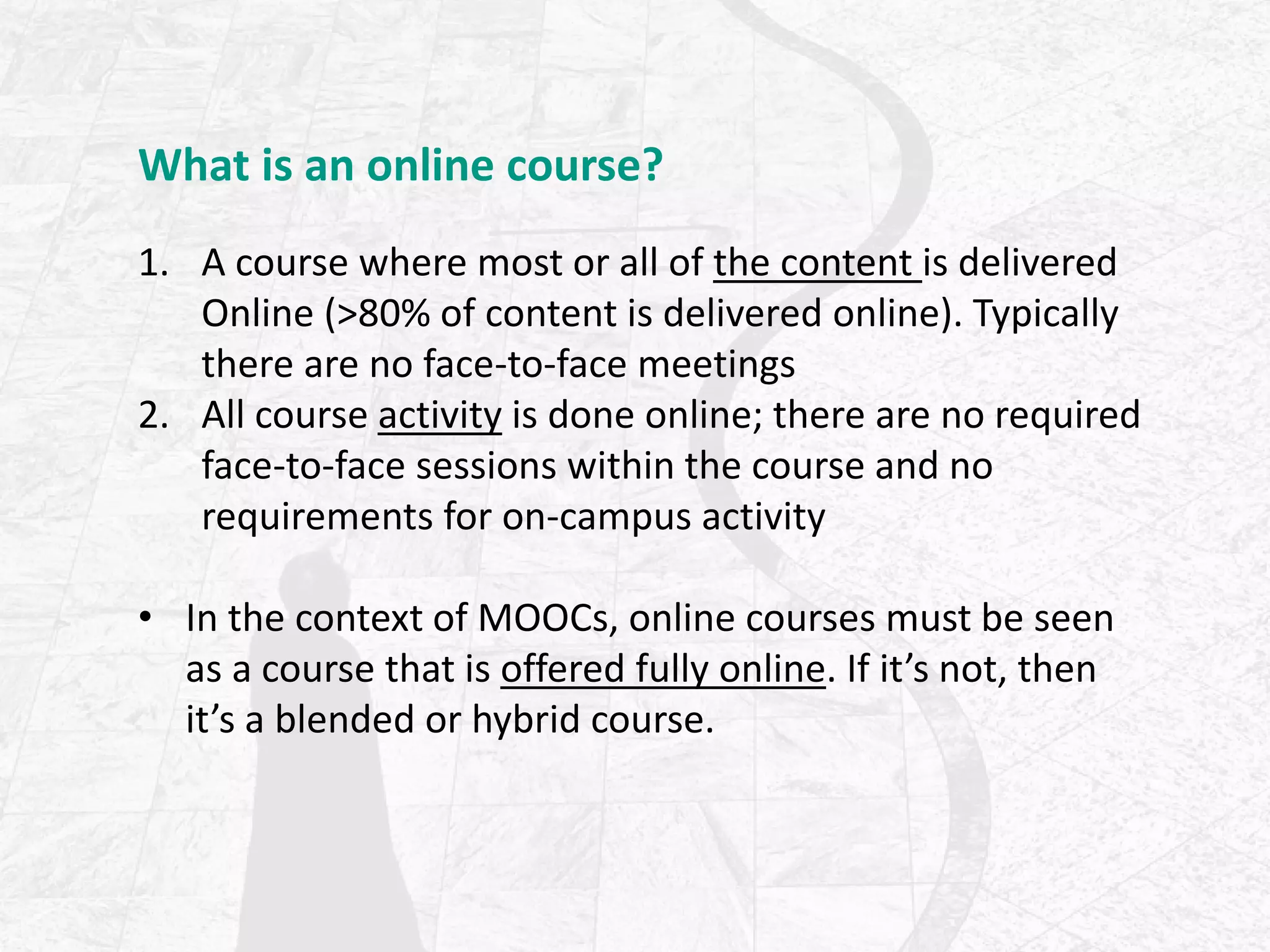 What is an online course?
1. A course where most or all of the content is delivered
Online (>80% of content is delivered online). Typically
there are no face-to-face meetings
2. All course activity is done online; there are no required
face-to-face sessions within the course and no
requirements for on-campus activity
• In the context of MOOCs, online courses must be seen
as a course that is offered fully online. If it’s not, then
it’s a blended or hybrid course.
 