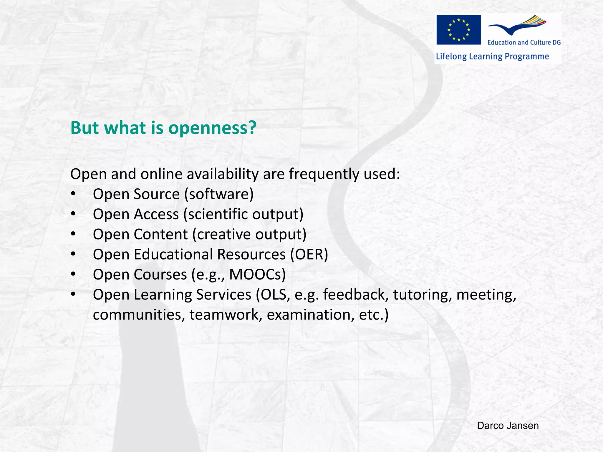 But what is openness?
Open and online availability are frequently used:
• Open Source (software)
• Open Access (scientific output)
• Open Content (creative output)
• Open Educational Resources (OER)
• Open Courses (e.g., MOOCs)
• Open Learning Services (OLS, e.g. feedback, tutoring, meeting,
communities, teamwork, examination, etc.)
Darco Jansen
 