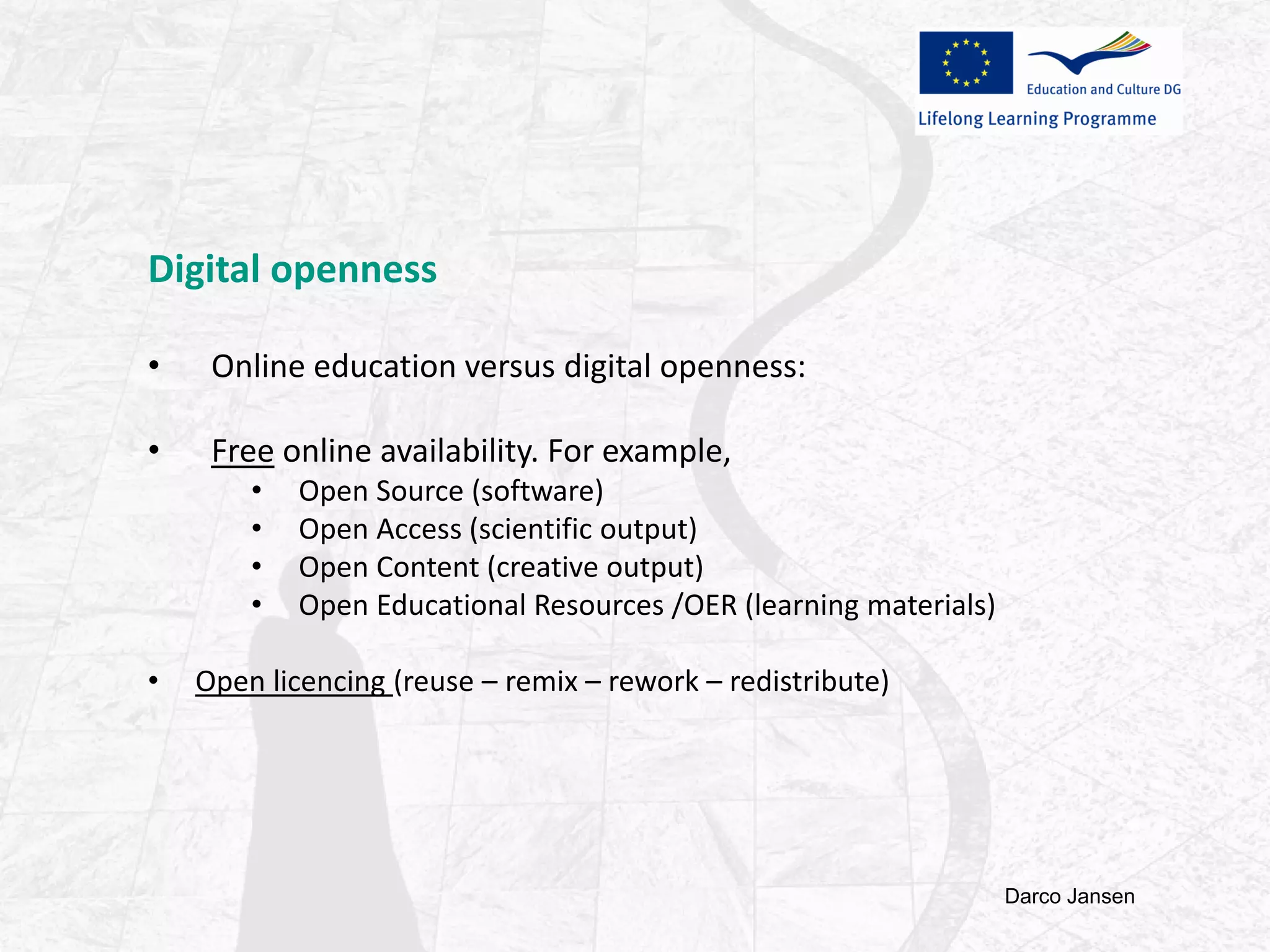 Digital openness
• Online education versus digital openness:
• Free online availability. For example,
• Open Source (software)
• Open Access (scientific output)
• Open Content (creative output)
• Open Educational Resources /OER (learning materials)
• Open licencing (reuse – remix – rework – redistribute)
Darco Jansen
 