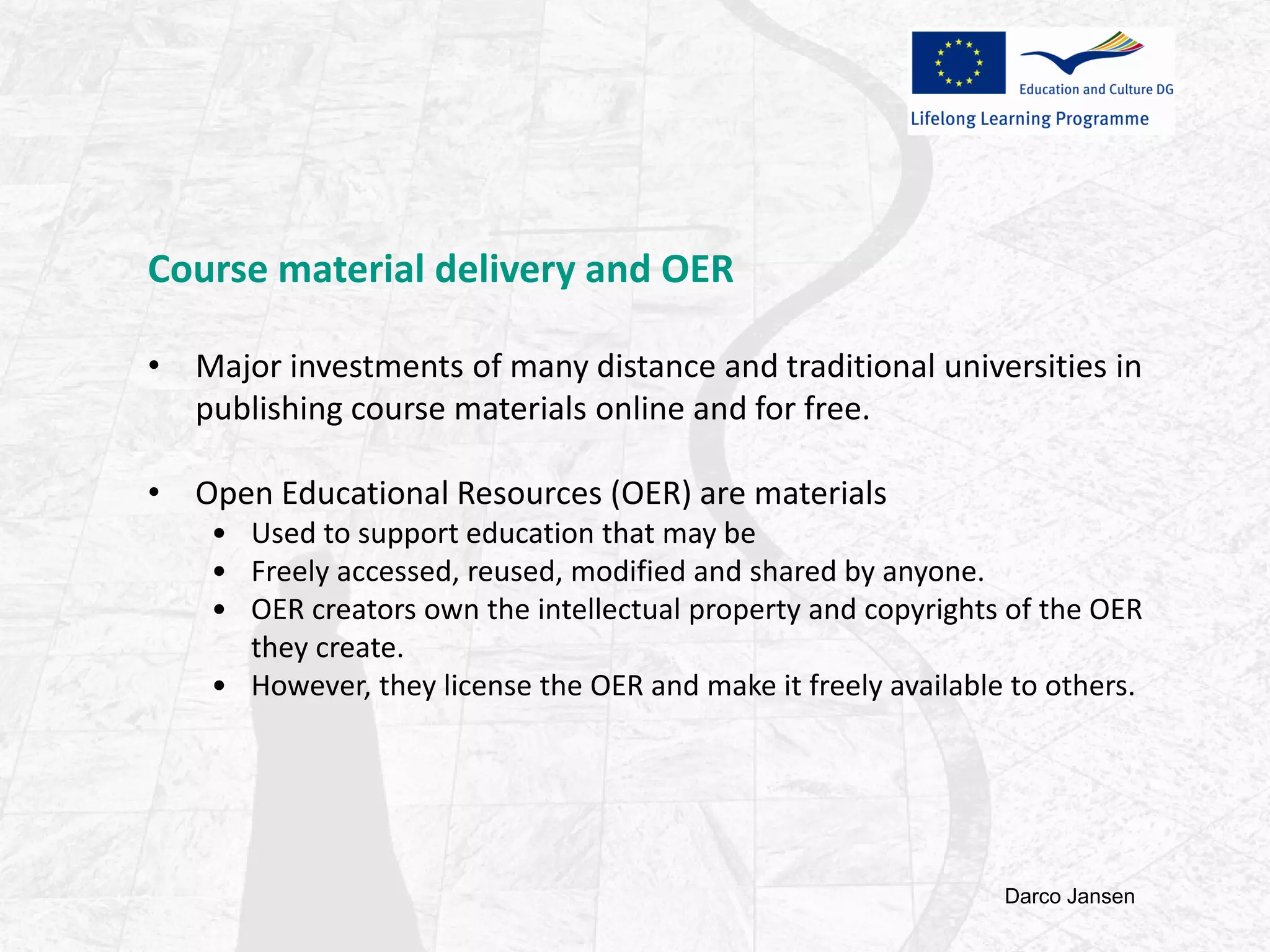 Course material delivery and OER
• Major investments of many distance and traditional universities in
publishing course materials online and for free.
• Open Educational Resources (OER) are materials
• Used to support education that may be
• Freely accessed, reused, modified and shared by anyone.
• OER creators own the intellectual property and copyrights of the OER
they create.
• However, they license the OER and make it freely available to others.
Darco Jansen
 