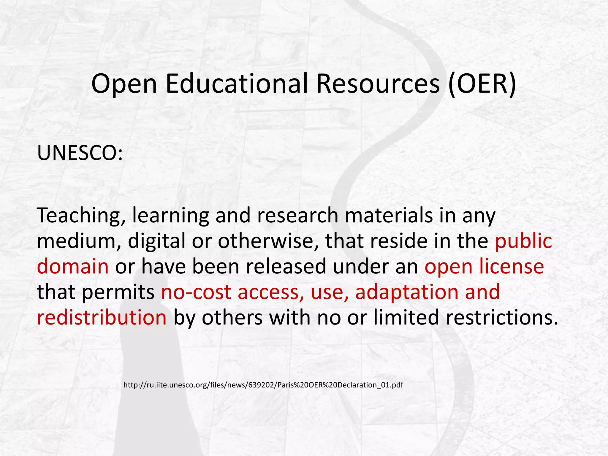 Open Educational Resources (OER)
UNESCO:
Teaching, learning and research materials in any
medium, digital or otherwise, that reside in the public
domain or have been released under an open license
that permits no-cost access, use, adaptation and
redistribution by others with no or limited restrictions.
http://ru.iite.unesco.org/files/news/639202/Paris%20OER%20Declaration_01.pdf
 