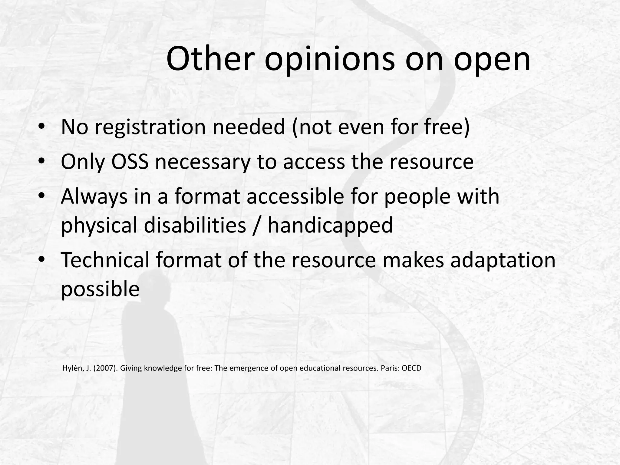 Other opinions on open
• No registration needed (not even for free)
• Only OSS necessary to access the resource
• Always in a format accessible for people with
physical disabilities / handicapped
• Technical format of the resource makes adaptation
possible
Hylèn, J. (2007). Giving knowledge for free: The emergence of open educational resources. Paris: OECD
 