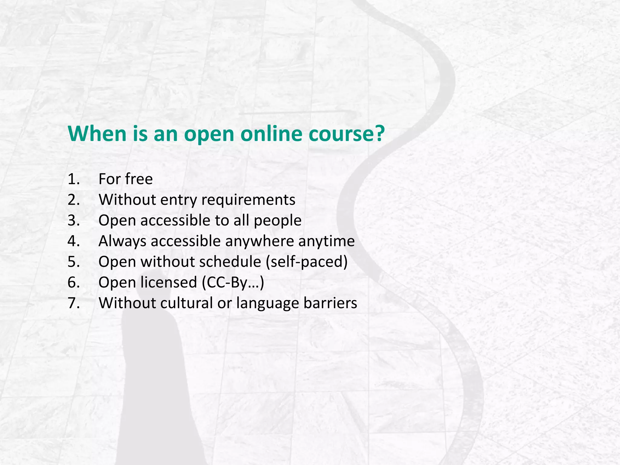 When is an open online course?
1. For free
2. Without entry requirements
3. Open accessible to all people
4. Always accessible anywhere anytime
5. Open without schedule (self-paced)
6. Open licensed (CC-By…)
7. Without cultural or language barriers
 