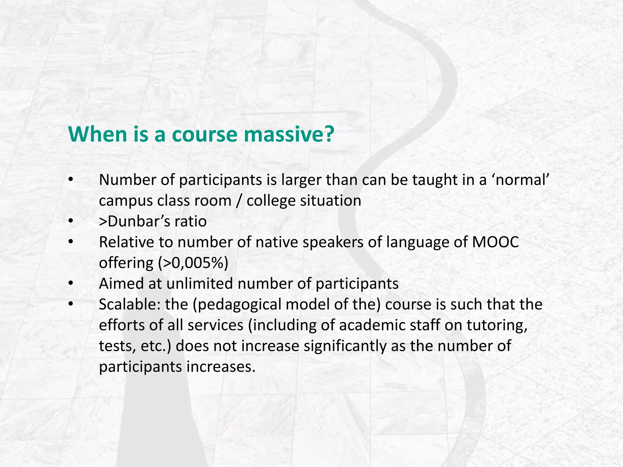 When is a course massive?
• Number of participants is larger than can be taught in a ‘normal’
campus class room / college situation
• >Dunbar’s ratio
• Relative to number of native speakers of language of MOOC
offering (>0,005%)
• Aimed at unlimited number of participants
• Scalable: the (pedagogical model of the) course is such that the
efforts of all services (including of academic staff on tutoring,
tests, etc.) does not increase significantly as the number of
participants increases.
 