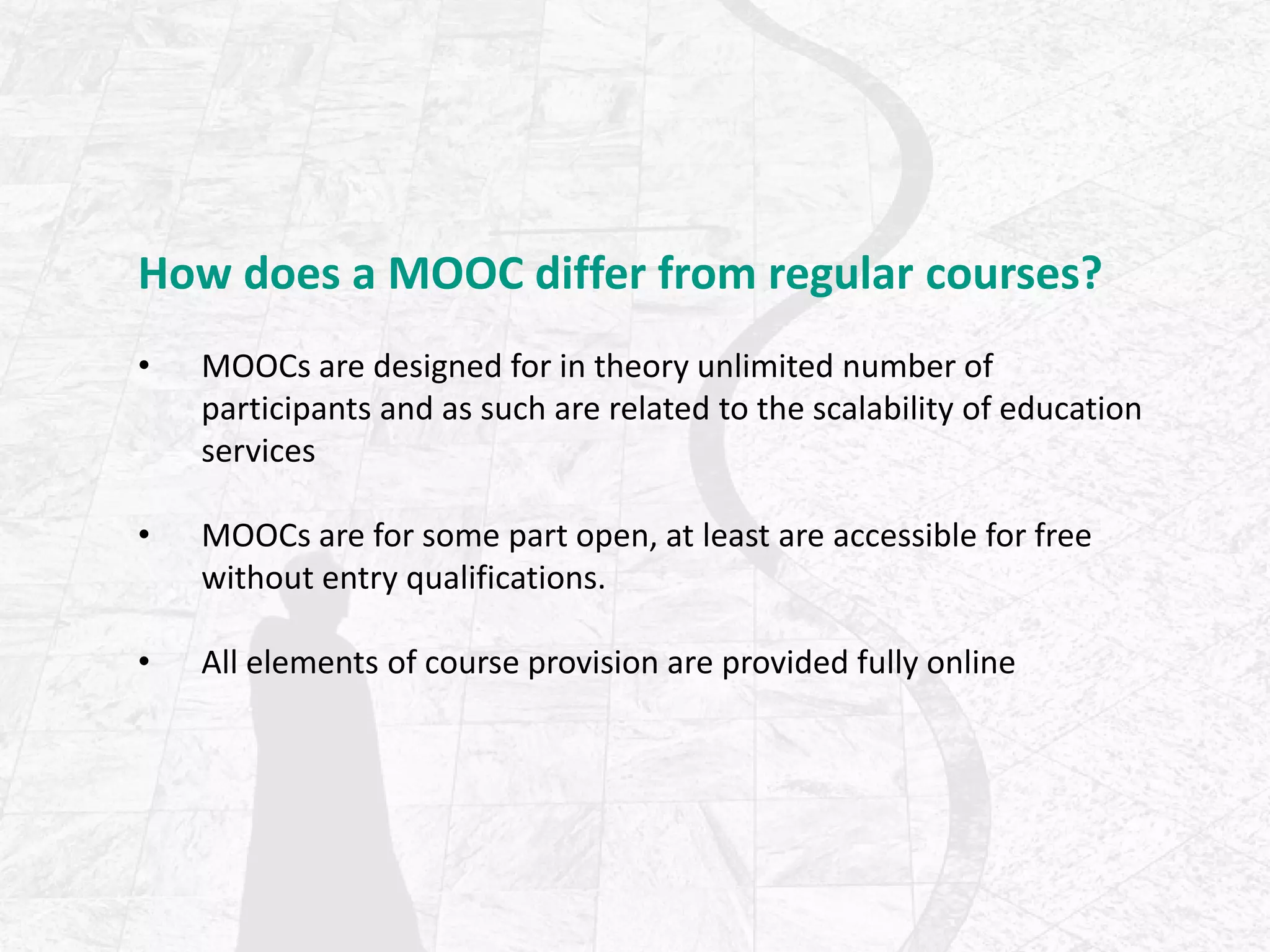 How does a MOOC differ from regular courses?
• MOOCs are designed for in theory unlimited number of
participants and as such are related to the scalability of education
services
• MOOCs are for some part open, at least are accessible for free
without entry qualifications.
• All elements of course provision are provided fully online
 