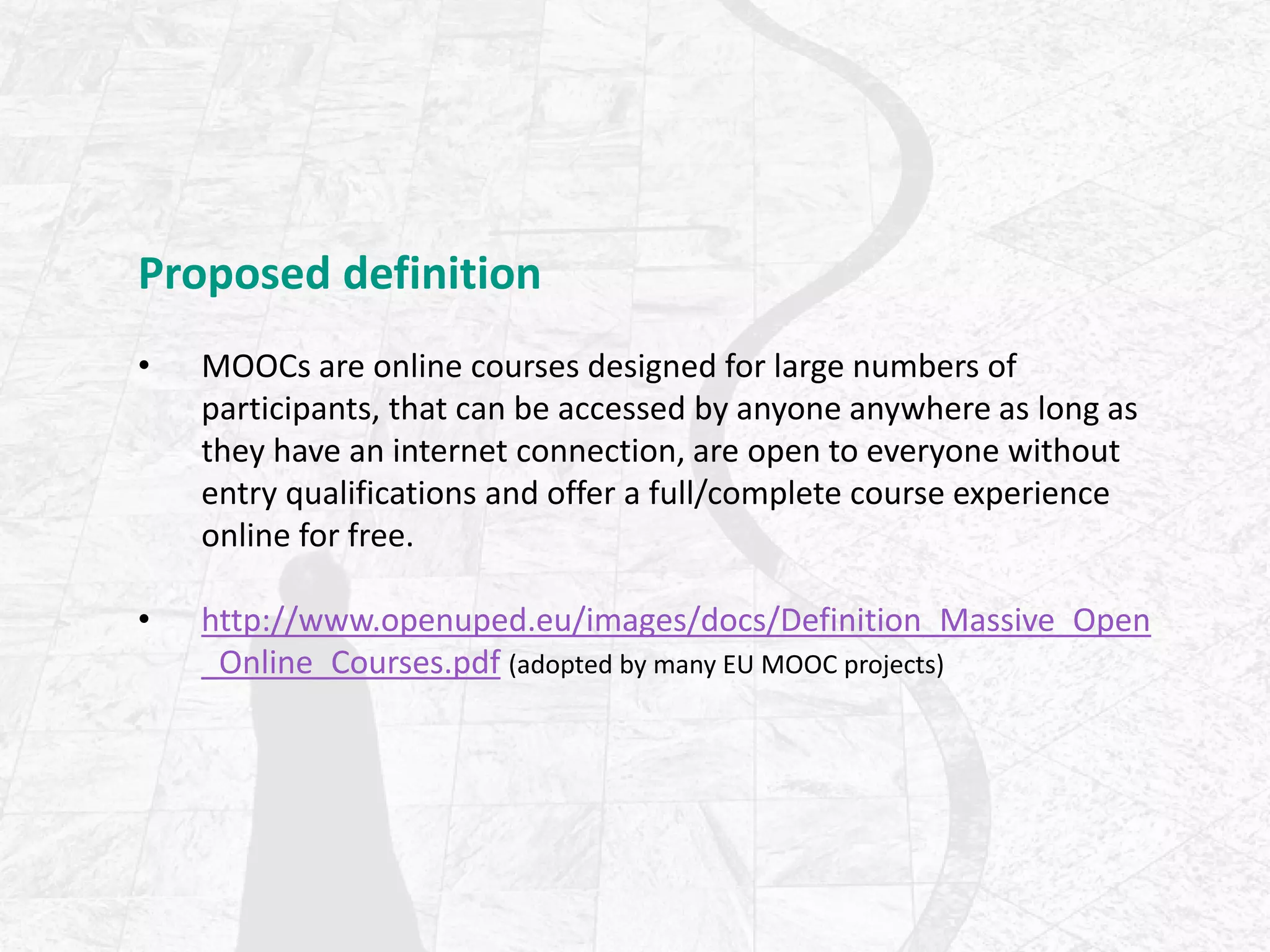 Proposed definition
• MOOCs are online courses designed for large numbers of
participants, that can be accessed by anyone anywhere as long as
they have an internet connection, are open to everyone without
entry qualifications and offer a full/complete course experience
online for free.
• http://www.openuped.eu/images/docs/Definition_Massive_Open
_Online_Courses.pdf (adopted by many EU MOOC projects)
 